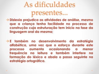 As dificuldades
presentes...
Dislexia prejudica as atividades de análise, mesmo
que a criança tenha facilidade no processo de
construção cuja estruturação tem inicio na fase da
linguagem oral da mesma;
E também no desenvolvimento da estratégia
alfabética, uma vez que o esforço durante este
processo aumenta ocasionando a menor
frequência na leitura e também interfere na
formação do léxico e abala o passo seguinte na
estratégia ortográfica.
 