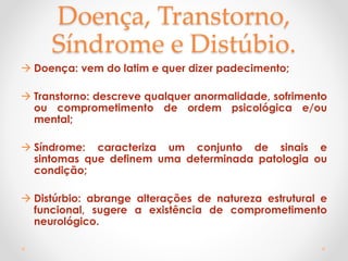 Doença, Transtorno,
Síndrome e Distúbio.
 Doença: vem do latim e quer dizer padecimento;
 Transtorno: descreve qualquer anormalidade, sofrimento
ou comprometimento de ordem psicológica e/ou
mental;
 Síndrome: caracteriza um conjunto de sinais e
sintomas que definem uma determinada patologia ou
condição;
 Distúrbio: abrange alterações de natureza estrutural e
funcional, sugere a existência de comprometimento
neurológico.
 