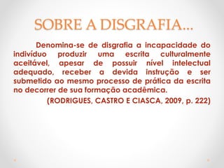 SOBRE A DISGRAFIA...
Denomina-se de disgrafia a incapacidade do
indivíduo produzir uma escrita culturalmente
aceitável, apesar de possuir nível intelectual
adequado, receber a devida instrução e ser
submetido ao mesmo processo de prática da escrita
no decorrer de sua formação acadêmica.
(RODRIGUES, CASTRO E CIASCA, 2009, p. 222)
 