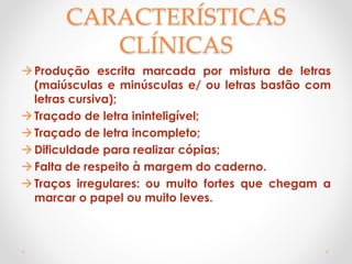CARACTERÍSTICAS
CLÍNICAS
Produção escrita marcada por mistura de letras
(maiúsculas e minúsculas e/ ou letras bastão com
letras cursiva);
Traçado de letra ininteligível;
Traçado de letra incompleto;
Dificuldade para realizar cópias;
Falta de respeito à margem do caderno.
Traços irregulares: ou muito fortes que chegam a
marcar o papel ou muito leves.
 