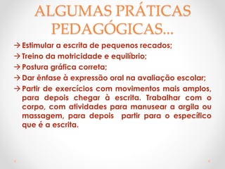 ALGUMAS PRÁTICAS
PEDAGÓGICAS...
Estimular a escrita de pequenos recados;
Treino da motricidade e equilíbrio;
Postura gráfica correta;
Dar ênfase à expressão oral na avaliação escolar;
Partir de exercícios com movimentos mais amplos,
para depois chegar à escrita. Trabalhar com o
corpo, com atividades para manusear a argila ou
massagem, para depois partir para o específico
que é a escrita.
 