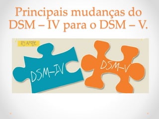 Principais mudanças do
DSM – IV para o DSM – V.
 