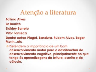 Atenção a literatura
Fátima Alves
Le Boulch
Sidirley Barreto
Vitor Fonseca
Dentre outros Piaget, Bandura, Rubem Alves, Edgar
Morin...etc
Defendem a importância de um bom
desenvolvimento motor para o desabrochar do
desenvolvimento cognitivo, principalmente no que
tange às aprendizagens da leitura, escrita e do
cálculo.
 