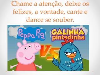 Chame a atenção, deixe os
felizes, a vontade, cante e
dance se souber.
 