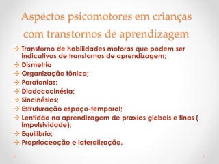 Aspectos psicomotores em crianças
com transtornos de aprendizagem
 Transtorno de habilidades motoras que podem ser
indicativos de transtornos de aprendizagem;
 Dismetria
 Organização tônica;
 Paratonias;
 Diadococinésia;
 Sincinésias;
 Estruturação espaço-temporal;
 Lentidão na aprendizagem de praxias globais e finas (
impulsividade);
 Equilibrio;
 Proprioceoção e lateralização.
 
