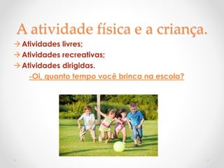A atividade física e a criança.
Atividades livres;
Atividades recreativas;
Atividades dirigidas.
-Oi, quanto tempo você brinca na escola?
 