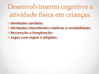 Desenvolvimento cognitivo e
atividade física em crianças.
Atividades aeróbias;
Atividades intermitentes coletivas e sociabilidade;
Recreação e imaginação;
Jogos com regras e dirigidos.
 