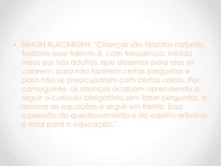 • SIMON BLACKBURN: "Crianças são filósofos naturais.
Todavia esse talento é, com frequência, inibido
nelas por nós adultos, que dissemos para elas se
calarem, para não fazerem certas perguntas e
para não se preocuparem com certas coisas. Por
conseguinte, as crianças acabam aprendendo a
seguir o currículo obrigatório sem fazer perguntas, a
resolver as equações e seguir em frente. Essa
supressão do questionamento e do espírito reflexivo
é fatal para a educação."
 