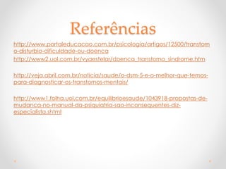 Referências
http://www.portaleducacao.com.br/psicologia/artigos/12500/transtorn
o-disturbio-dificuldade-ou-doenca
http://www2.uol.com.br/vyaestelar/doenca_transtorno_sindrome.htm
http://veja.abril.com.br/noticia/saude/o-dsm-5-e-o-melhor-que-temos-
para-diagnosticar-os-transtornos-mentais/
http://www1.folha.uol.com.br/equilibrioesaude/1043918-propostas-de-
mudanca-no-manual-da-psiquiatria-sao-inconsequentes-diz-
especialista.shtml
 