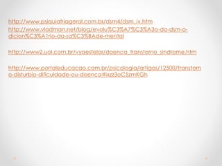 http://www.psiquiatriageral.com.br/dsm4/dsm_iv.htm
http://www.vladman.net/blog/evolu%C3%A7%C3%A3o-do-dsm-o-
dicion%C3%A1rio-da-sa%C3%BAde-mental
http://www2.uol.com.br/vyaestelar/doenca_transtorno_sindrome.htm
http://www.portaleducacao.com.br/psicologia/artigos/12500/transtorn
o-disturbio-dificuldade-ou-doenca#ixzz3oC5zmKGh
 