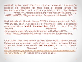 MARTINS, Maíra Anelli; CAPELLINI, Simone Aparecida. Intervenção
precoce em escolares de risco para a dislexia: revisão da
literatura. Rev. CEFAC, 2011, v. 13, n. 4, p. 749-755, 2011. Disponível em
: <http://www.scielo.br/scielo.php?script=sci_arttext&pid=S1516-
18462011000400019&lng=en&nrm=iso>. Acesso em: outubro de 2015.
DIAS, Michelle de Almeida Horsae; PEREIRA, Mônica Medeiros de Britto;
VAN BORSEL, Jonh. Avaliação do conhecimento sobre a discalculia
entre educadores. Audiol., Commun. Res., 2013 , v. 18, n. 2, p. 93-
100,2013. Disponível em:
<http://www.scielo.br/scielo.php?script=sci_arttext&pid=S2317-
64312013000200007&lng=en&nrm=iso>. Acesso em: outubro de 2015.
CARVALHO, Ana Maria Pessoa de; REIS, Idalci; NORI, Marina Campos.
Problemas na educação matemática do ensino fundamental por
fatores de dislexia e discalculia. Vida de ensino, v. 2, n. 01, p. 66-72,
2010. Disponível em: <
http://rioverde.ifgoiano.edu.br/periodicos/index.php/vidadeensino/arti
cle/viewFile/124/118 > Acesso em: outubro de 2015
 