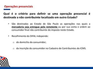 Operações presenciais
Qual é o critério para definir se uma operação presencial é
destinada a não contribuinte localizado em outro Estado?
• São destinadas ao Estado de São Paulo as operações nas quais a
mercadoria seja entregue pelo remetente ou por sua conta e ordem ao
consumidor final não contribuinte do imposto neste Estado.
• Recolhimento do DIFAL independe:
o do domicílio do consumidor;
o da inscrição do consumidor no Cadastro de Contribuintes do ICMS.
 