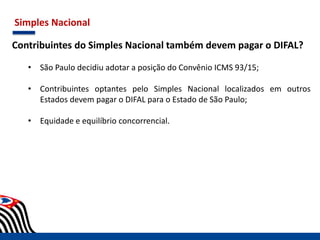 Simples Nacional
Contribuintes do Simples Nacional também devem pagar o DIFAL?
• São Paulo decidiu adotar a posição do Convênio ICMS 93/15;
• Contribuintes optantes pelo Simples Nacional localizados em outros
Estados devem pagar o DIFAL para o Estado de São Paulo;
• Equidade e equilíbrio concorrencial.
 