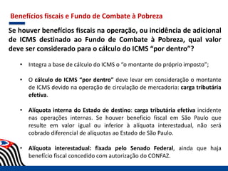 Benefícios fiscais e Fundo de Combate à Pobreza
Se houver benefícios fiscais na operação, ou incidência de adicional
de ICMS destinado ao Fundo de Combate à Pobreza, qual valor
deve ser considerado para o cálculo do ICMS “por dentro”?
• Integra a base de cálculo do ICMS o “o montante do próprio imposto”;
• O cálculo do ICMS “por dentro” deve levar em consideração o montante
de ICMS devido na operação de circulação de mercadoria: carga tributária
efetiva.
• Alíquota interna do Estado de destino: carga tributária efetiva incidente
nas operações internas. Se houver benefício fiscal em São Paulo que
resulte em valor igual ou inferior à alíquota interestadual, não será
cobrado diferencial de alíquotas ao Estado de São Paulo.
• Alíquota interestadual: fixada pelo Senado Federal, ainda que haja
benefício fiscal concedido com autorização do CONFAZ.
 