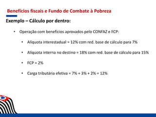 Benefícios fiscais e Fundo de Combate à Pobreza
Exemplo – Cálculo por dentro:
• Operação com benefícios aprovados pelo CONFAZ e FCP:
• Alíquota interestadual = 12% com red. base de cálculo para 7%
• Alíquota interna no destino = 18% com red. base de cálculo para 15%
• FCP = 2%
• Carga tributária efetiva = 7% + 3% + 2% = 12%
 