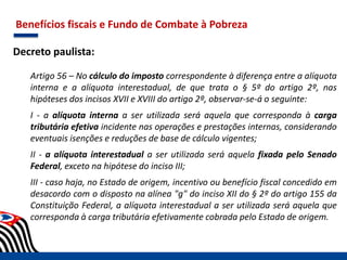 Benefícios fiscais e Fundo de Combate à Pobreza
Decreto paulista:
Artigo 56 – No cálculo do imposto correspondente à diferença entre a alíquota
interna e a alíquota interestadual, de que trata o § 5º do artigo 2º, nas
hipóteses dos incisos XVII e XVIII do artigo 2º, observar-se-á o seguinte:
I - a alíquota interna a ser utilizada será aquela que corresponda à carga
tributária efetiva incidente nas operações e prestações internas, considerando
eventuais isenções e reduções de base de cálculo vigentes;
II - a alíquota interestadual a ser utilizada será aquela fixada pelo Senado
Federal, exceto na hipótese do inciso III;
III - caso haja, no Estado de origem, incentivo ou benefício fiscal concedido em
desacordo com o disposto na alínea "g" do inciso XII do § 2º do artigo 155 da
Constituição Federal, a alíquota interestadual a ser utilizada será aquela que
corresponda à carga tributária efetivamente cobrada pelo Estado de origem.
 