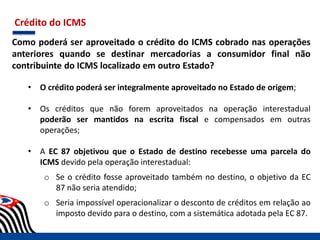 Crédito do ICMS
Como poderá ser aproveitado o crédito do ICMS cobrado nas operações
anteriores quando se destinar mercadorias a consumidor final não
contribuinte do ICMS localizado em outro Estado?
• O crédito poderá ser integralmente aproveitado no Estado de origem;
• Os créditos que não forem aproveitados na operação interestadual
poderão ser mantidos na escrita fiscal e compensados em outras
operações;
• A EC 87 objetivou que o Estado de destino recebesse uma parcela do
ICMS devido pela operação interestadual:
o Se o crédito fosse aproveitado também no destino, o objetivo da EC
87 não seria atendido;
o Seria impossível operacionalizar o desconto de créditos em relação ao
imposto devido para o destino, com a sistemática adotada pela EC 87.
 