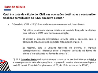 Base de cálculo
Qual é a base de cálculo do ICMS nas operações destinadas a consumidor
final não contribuinte do ICMS em outro Estado?
• O Convênio ICMS n.º 93/15 estabeleceu que o remetente do bem deverá:
“a) utilizar a alíquota interna prevista na unidade federada de destino
para calcular o ICMS total devido na operação;
b) utilizar a alíquota interestadual prevista para a operação, para o
cálculo do imposto devido à unidade federada de origem; e
c) recolher, para a unidade federada de destino, o imposto
correspondente à diferença entre o imposto calculado na forma da
alínea ‘a’ e o calculado na forma da alínea ‘b’”.
“§ 1º A base de cálculo do imposto de que tratam os incisos I e II do caput é única
e corresponde ao valor da operação ou o preço do serviço, observado o disposto
no § 1º do art. 13 da Lei Complementar nº 87, de 13 de setembro de 1996.”;
 