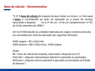 Base de cálculo – Demonstrativo
“§ 1º A base de cálculo do imposto de que tratam os incisos I e II do caput
é única e corresponde ao valor da operação ou o preço do serviço,
observado o disposto no § 1º do art. 13 da Lei Complementar nº 87,
de 13 de setembro de 1996.”;
§1º-A O ICMS devido ás unidades federadas de origem e destino deverão
ser calculados por meio da aplicação das seguintes fórmulas:
ICMS origem = BC x ALQ inter
ICMS destino = [BC x ALQ intra] - ICMS origem
Onde:
BC = base de cálculo do imposto, observado o disposto no § 1º;
ALQ inter = alíquota interestadual aplicável à operação ou prestação;
ALQ intra = alíquota interna aplicável à operação ou prestação no Estado
de destino.”;
 
