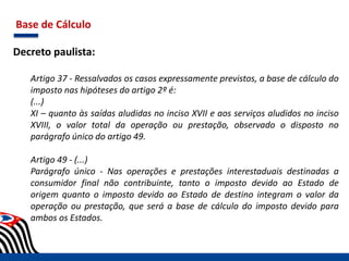 Base de Cálculo
Decreto paulista:
Artigo 37 - Ressalvados os casos expressamente previstos, a base de cálculo do
imposto nas hipóteses do artigo 2º é:
(...)
XI – quanto às saídas aludidas no inciso XVII e aos serviços aludidos no inciso
XVIII, o valor total da operação ou prestação, observado o disposto no
parágrafo único do artigo 49.
Artigo 49 - (...)
Parágrafo único - Nas operações e prestações interestaduais destinadas a
consumidor final não contribuinte, tanto o imposto devido ao Estado de
origem quanto o imposto devido ao Estado de destino integram o valor da
operação ou prestação, que será a base de cálculo do imposto devido para
ambos os Estados.
 