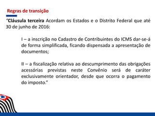 Regras de transição
“Cláusula terceira Acordam os Estados e o Distrito Federal que até
30 de junho de 2016:
I – a inscrição no Cadastro de Contribuintes do ICMS dar-se-á
de forma simplificada, ficando dispensada a apresentação de
documentos;
II – a fiscalização relativa ao descumprimento das obrigações
acessórias previstas neste Convênio será de caráter
exclusivamente orientador, desde que ocorra o pagamento
do imposto.”
 