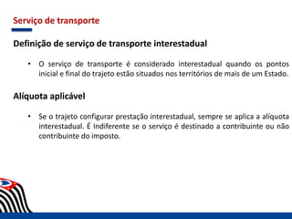 Serviço de transporte
Definição de serviço de transporte interestadual
• O serviço de transporte é considerado interestadual quando os pontos
inicial e final do trajeto estão situados nos territórios de mais de um Estado.
Alíquota aplicável
• Se o trajeto configurar prestação interestadual, sempre se aplica a alíquota
interestadual. É Indiferente se o serviço é destinado a contribuinte ou não
contribuinte do imposto.
 