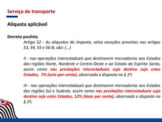 Serviço de transporte
Alíquota aplicável
Decreto paulista
Artigo 52 - As alíquotas do imposto, salvo exceções previstas nos artigos
53, 54, 55 e 56-B, são: (...)
II - nas operações interestaduais que destinarem mercadorias aos Estados
das regiões Norte, Nordeste e Centro-Oeste e ao Estado do Espírito Santo,
assim como nas prestações interestaduais cujo destino seja estes
Estados, 7% (sete por cento), observado o disposto no § 2º;
III - nas operações interestaduais que destinarem mercadorias aos Estados
das regiões Sul e Sudeste, assim como nas prestações interestaduais cujo
destino seja estes Estados, 12% (doze por cento), observado o disposto no
§ 2º;
 
