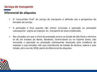 Serviço de transporte
Diferencial de alíquotas
• O “consumidor final” do serviço de transporte é definido sob a perspectiva do
tomador do serviço.
• A prestação é final quando não estiver vinculada a operação ou prestação
subsequente sujeita ao imposto. Ex.: transporte de ativo imobilizado.
• Nas situações em que o início da prestação ocorra no Estado de São Paulo e término
se dê em Estados do Norte, Nordeste, Centro-Oeste ou no Espírito Santo, não
vinculada a operação ou prestação subsequente alcançada pela incidência do
imposto e cujo tomador não seja contribuinte do Estado de destino, caberá a este
Estado, até o ano de 2018, parte do diferencial de alíquotas.
 