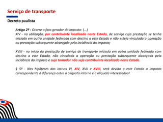 Serviço de transporte
Decreto paulista
Artigo 2º - Ocorre o fato gerador do imposto: (...)
XIV - na utilização, por contribuinte localizado neste Estado, de serviço cuja prestação se tenha
iniciado em outra unidade federada com destino a este Estado e não esteja vinculada a operação
ou prestação subsequente alcançada pela incidência do imposto;
XVIII - no início da prestação de serviço de transporte iniciada em outra unidade federada com
destino a este Estado, não vinculada a operação ou prestação subsequente alcançada pela
incidência do imposto e cujo tomador não seja contribuinte localizado neste Estado.
§ 5º - Nas hipóteses dos incisos VI, XIV, XVII e XVIII, será devido a este Estado o imposto
correspondente à diferença entre a alíquota interna e a alíquota interestadual.
 