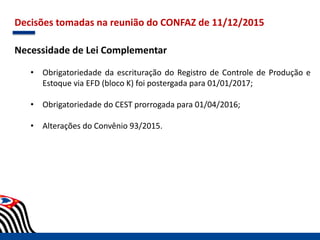 Decisões tomadas na reunião do CONFAZ de 11/12/2015
Necessidade de Lei Complementar
• Obrigatoriedade da escrituração do Registro de Controle de Produção e
Estoque via EFD (bloco K) foi postergada para 01/01/2017;
• Obrigatoriedade do CEST prorrogada para 01/04/2016;
• Alterações do Convênio 93/2015.
 
