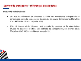 Serviço de transporte – Diferencial de alíquotas
Transporte de mercadorias
• CIF: não há diferencial de alíquotas. A saída das mercadorias transportadas é
considerada operação subsequente à prestação de serviço de transporte. (Convênio
ICMS 93/2015 – cláusula segunda, § 3º).
• FOB: há diferencial de alíquotas. Será cobrado do tomador, se for contribuinte
situado no Estado de destino. Será cobrado do transportador, nos demais casos
(Convênio ICMS 93/2015 – cláusula segunda, II).
 