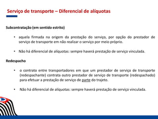Serviço de transporte – Diferencial de alíquotas
Subcontratação (em sentido estrito)
• aquela firmada na origem da prestação do serviço, por opção do prestador de
serviço de transporte em não realizar o serviço por meio próprio.
• Não há diferencial de alíquotas: sempre haverá prestação de serviço vinculada.
Redespacho
• o contrato entre transportadores em que um prestador de serviço de transporte
(redespachante) contrata outro prestador de serviço de transporte (redespachado)
para efetuar a prestação de serviço de parte do trajeto.
• Não há diferencial de alíquotas: sempre haverá prestação de serviço vinculada.
 