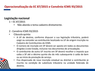 Operacionalização da EC 87/2015 e Convênio ICMS 93/2015
Legislação nacional
1 – EC 87/2015
• Não aborda o tema cadastro diretamente.
2 - Convênio ICMS 93/2015
• Cláusula quinta:
• A UF de destino, conforme dispuser a sua legislação tributária, poderá
exigir ou conceder ao contribuinte localizado na UF de origem inscrição no
Cadastro de Contribuintes do ICMS.
• O número de inscrição em SP deverá ser aposto em todos os documentos
dirigidos à este Estado, inclusive nos documentos de arrecadação.
• O contribuinte de outra UF inscrito em SP deverá recolher o imposto que
caiba a SP até o décimo quinto dia do mês subsequente à saída do bem
ou ao início da prestação de serviço.
• Fica dispensado de nova inscrição estadual ou distrital o contribuinte já
inscrito na condição de substituto tributário na unidade federada de
destino.
 