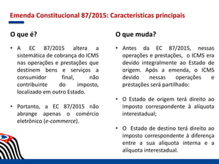 Emenda Constitucional 87/2015: Características principais
O que é?
• A EC 87/2015 altera a
sistemática de cobrança do ICMS
nas operações e prestações que
destinem bens e serviços a
consumidor final, não
contribuinte do imposto,
localizado em outro Estado.
• Portanto, a EC 87/2015 não
abrange apenas o comércio
eletrônico (e-commerce).
O que muda?
• Antes da EC 87/2015, nessas
operações e prestações, o ICMS era
devido integralmente ao Estado de
origem. Após a emenda, o ICMS
devido nessas operações e
prestações será partilhado:
• O Estado de origem terá direito ao
imposto correspondente à alíquota
interestadual;
• O Estado de destino terá direito ao
imposto correspondente à diferença
entre a sua alíquota interna e a
alíquota interestadual.
 