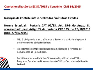 Operacionalização da EC 87/2015 e Convênio ICMS 93/2015
Inscrição de Contribuintes Localizados em Outros Estados
Norma Estadual: Portaria CAT 92/98, Art. 19-B do Anexo III,
acrescentado pelo Artigo 2º da portaria CAT 135, de 26/10/2015
(DOE 27/10/2015)
• Não é obrigatória a inscrição, mas a Secretaria da Fazenda poderá
determinar sua obrigatoriedade;
• Procedimento simplificado: Não será necessária a remessa de
documentos ao Posto Fiscal.
• Considerando-se o Cadastro Sincronizado, utilizar-se o PGD –
Programa Gerador de Documentos do CNPJ da Secretaria da Receita
Federal;
 