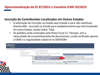 Operacionalização da EC 87/2015 e Convênio ICMS 93/2015
Inscrição de Contribuintes Localizados em Outros Estados
• A solicitação de inscrição no Estado aqui tratada é para não substituto
(Evento 606 - Inscrição no Estado para estabelecimento que está localizado
em outro Estado, exceto Subst. Trib);
• Os pedidos serão analisados pelo Posto Fiscal 11- Tatuapé, sem a
necessidade de encaminhamento de documentos; sendo verificada apenas
a CNAE e a regularidade cadastral no SINTEGRA
 
