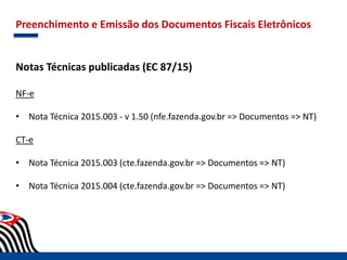 Preenchimento e Emissão dos Documentos Fiscais Eletrônicos
Notas Técnicas publicadas (EC 87/15)
NF-e
• Nota Técnica 2015.003 - v 1.50 (nfe.fazenda.gov.br => Documentos => NT)
CT-e
• Nota Técnica 2015.003 (cte.fazenda.gov.br => Documentos => NT)
• Nota Técnica 2015.004 (cte.fazenda.gov.br => Documentos => NT)
 