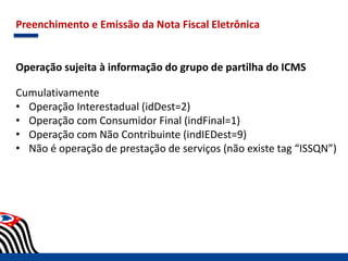 Preenchimento e Emissão da Nota Fiscal Eletrônica
Operação sujeita à informação do grupo de partilha do ICMS
Cumulativamente
• Operação Interestadual (idDest=2)
• Operação com Consumidor Final (indFinal=1)
• Operação com Não Contribuinte (indIEDest=9)
• Não é operação de prestação de serviços (não existe tag “ISSQN”)
 