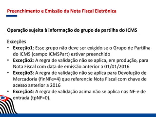 Preenchimento e Emissão da Nota Fiscal Eletrônica
Operação sujeita à informação do grupo de partilha do ICMS
Exceções
• Exceção1: Esse grupo não deve ser exigido se o Grupo de Partilha
do ICMS (campo ICMSPart) estiver preenchido
• Exceção2: A regra de validação não se aplica, em produção, para
Nota Fiscal com data de emissão anterior a 01/01/2016
• Exceção3: A regra de validação não se aplica para Devolução de
Mercadoria (finNFe=4) que referencie Nota Fiscal com chave de
acesso anterior a 2016
• Exceção4: A regra de validação acima não se aplica nas NF-e de
entrada (tpNF=0).
 