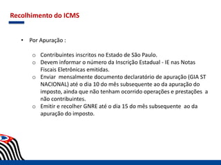Recolhimento do ICMS
• Por Apuração :
o Contribuintes inscritos no Estado de São Paulo.
o Devem informar o número da Inscrição Estadual - IE nas Notas
Fiscais Eletrônicas emitidas.
o Enviar mensalmente documento declaratório de apuração (GIA ST
NACIONAL) até o dia 10 do mês subsequente ao da apuração do
imposto, ainda que não tenham ocorrido operações e prestações a
não contribuintes.
o Emitir e recolher GNRE até o dia 15 do mês subsequente ao da
apuração do imposto.
 