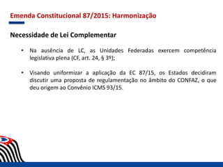 Emenda Constitucional 87/2015: Harmonização
Necessidade de Lei Complementar
• Na ausência de LC, as Unidades Federadas exercem competência
legislativa plena (CF, art. 24, § 3º);
• Visando uniformizar a aplicação da EC 87/15, os Estados decidiram
discutir uma proposta de regulamentação no âmbito do CONFAZ, o que
deu origem ao Convênio ICMS 93/15.
 