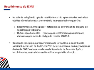 Recolhimento do ICMS
• Na tela de seleção do tipo de recolhimento são apresentadas mais duas
opções não relacionadas ao comércio interestadual em questão:
o Recolhimento Antecipado – referente ao diferencial de alíquota de
substituição tributária
o Outros recolhimentos – relativo aos recolhimentos usualmente
efetuados por meio do código de receita 10008-0
• Depois de concluído o preenchimento do formulário, o contribuinte
solicitará a emissão da GNRE em PDF. Neste momento, serão gravados os
dados da GNRE na base de dados da Secretaria da Fazenda. Após o
recolhimento, esses dados serão utilizados pela fiscalização.
 