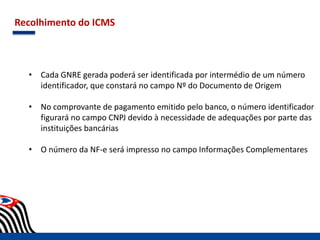 Recolhimento do ICMS
• Cada GNRE gerada poderá ser identificada por intermédio de um número
identificador, que constará no campo Nº do Documento de Origem
• No comprovante de pagamento emitido pelo banco, o número identificador
figurará no campo CNPJ devido à necessidade de adequações por parte das
instituições bancárias
• O número da NF-e será impresso no campo Informações Complementares
 