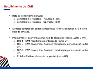 Recolhimento do ICMS
• Data de Vencimento da Guia:
o Comércio Interestadual – Apuração – D+1
o Comércio Interestadual - Operação - D+0
• As datas poderão ser editadas desde que não seja superior a 30 dias da
data de emissão.
• Internamente, ocorrerá a conversão do código de receita 10008-0 em:
o 100-4 - ICMS recolhimento antecipado (outra UF)
o 101-6 - ICMS consumidor final não contribuinte por operação (outra
UF)
o 102-8 - ICMS consumidor final não contribuinte por apuração (outra
UF)
o 119-3 – ICMS recolhimentos especiais (outra UF)
 