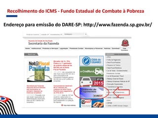 Recolhimento do ICMS - Fundo Estadual de Combate à Pobreza
Endereço para emissão do DARE-SP: http://www.fazenda.sp.gov.br/
 