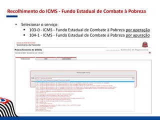 Recolhimento do ICMS - Fundo Estadual de Combate à Pobreza
• Selecionar o serviço:
 103-0 - ICMS - Fundo Estadual de Combate à Pobreza por operação
 104-1 - ICMS - Fundo Estadual de Combate à Pobreza por apuração
 