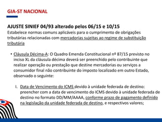 GIA-ST NACIONAL
AJUSTE SINIEF 04/93 alterado pelos 06/15 e 10/15
Estabelece normas comuns aplicáveis para o cumprimento de obrigações
tributárias relacionadas com mercadorias sujeitas ao regime de substituição
tributária
• Cláusula Décima-A: O Quadro Emenda Constitucional nº 87/15 previsto no
inciso XL da cláusula décima deverá ser preenchido pelo contribuinte que
realizar operação ou prestação que destine mercadorias ou serviços a
consumidor final não contribuinte do imposto localizado em outro Estado,
observado o seguinte:
I. Data de Vencimento do ICMS devido à unidade federada de destino:
preencher com a data de vencimento do ICMS devido à unidade federada de
destino no formato DD/MM/AAAA, conforme prazo de pagamento definido
na legislação da unidade federada de destino, e respectivos valores;
 