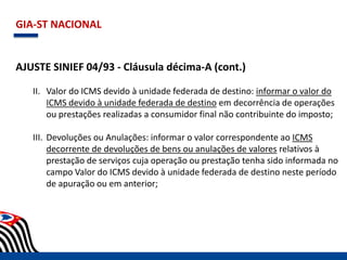 GIA-ST NACIONAL
AJUSTE SINIEF 04/93 - Cláusula décima-A (cont.)
II. Valor do ICMS devido à unidade federada de destino: informar o valor do
ICMS devido à unidade federada de destino em decorrência de operações
ou prestações realizadas a consumidor final não contribuinte do imposto;
III. Devoluções ou Anulações: informar o valor correspondente ao ICMS
decorrente de devoluções de bens ou anulações de valores relativos à
prestação de serviços cuja operação ou prestação tenha sido informada no
campo Valor do ICMS devido à unidade federada de destino neste período
de apuração ou em anterior;
 