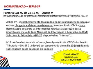 NORMATIZAÇÃO – SEFAZ-SP
Portaria CAT-92 de 23-12-98 – Anexo V
DA GUIA NACIONAL DE INFORMAÇÃO E APURAÇÃO DO ICMS SUBSTITUIÇÃO TRIBUTÁRIA - GIA -ST
Artigo 1º - O estabelecimento localizado em outra unidade federada que
estiver obrigado a efetuar recolhimento ou retenção do ICMS a favor
deste Estado declarará as informações relativas à apuração desse
imposto por meio de Guia Nacional de Informação e Apuração do ICMS
Substituição Tributária - GIA-ST, disponível na "Internet“...
§ 1º - A Guia Nacional de Informação e Apuração do ICMS Substituição
Tributária - GIA-ST (...) deverá ser apresentada até o dia 10 (dez) do mês
subseqüente ao da apuração do imposto
Primeira GIA-ST
Nacional com
EC87/15: 10/02/2016
 