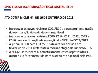 SPED FISCAL: ESCRITURAÇÃO FISCAL DIGITAL (EFD)
ATO COTEPE/ICMS 44, DE 19 DE OUTUBRO DE 2015
• Introduziu os novos registros C101/D101 para complementação
da escrituração de cada documento fiscal
• Introduziu os novos registros E300, E310, E311, E312, E313 e
E316 para escrituração da apuração do DIFAL da EC87/2015
• A primeira EFD com EC87/2015 deverá ser enviada em
fevereiro de 2016 (referente a movimentação de Janeiro/2016)
• A SEFAZ-SP receberá automaticamente esses registros da EFD
quando ela for transmitida para o ambiente nacional pelo PVA
 